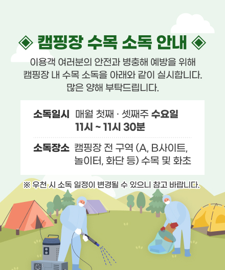 캠핑장 수목소독 안내
이용객 여러분의 안전과 병충해 에방을 위해 캠핑장 내 수목 소독을 아래와 같이 실시합니다.
많은 양해 부탁드립니다.
• 소독일시 : 매주 목요일  11시 ~ 11시 30분
• 소독장소 : 캠핑장 전 구역 (A, B사이트, 놀이터, 화단 등) 수목 및 화초
※ 우천 시 소독 일정이 변경될 수 있으니 참고 바랍니다.