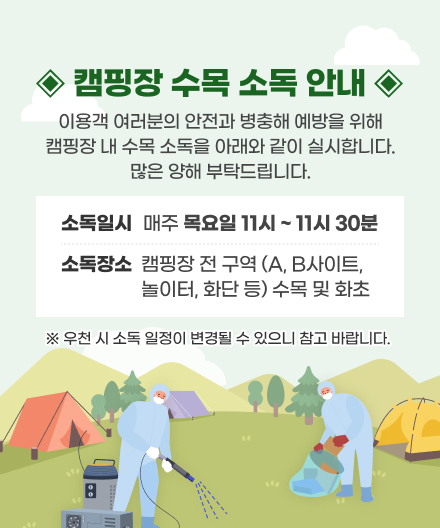 캠핑장 수목소독 안내
이용객 여러분의 안전과 병충해 에방을 위해 캠핑장 내 수목 소독을 아래와 같이 실시합니다.
많은 양해 부탁드립니다.
• 소독일시 : 매주 목요일  11시 ~ 11시 30분
• 소독장소 : 캠핑장 전 구역 (A, B사이트, 놀이터, 화단 등) 수목 및 화초
※ 우천 시 소독 일정이 변경될 수 있으니 참고 바랍니다.