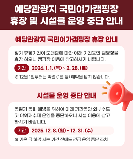 예당관광지 국민여가캠핑장 휴장 및 시설물 운영 중단 안내
예당관광지 국민여가캠핑장 휴장 안내 정기 휴장기간이 도래함에 따라 아래 기간동안 캠핑장을 휴장 하오니 캠핑장 이용에 참고하시기 바랍니다. 기간 2026.1.1.(목) ~ 2.28.(토) 12월 1일부터는 익월 (1월 등) 예약을 받지 않습니다.
시설물 운영 중단 안내 동절기 동파 예방을 위하여 아래 기간동안 외부수도 및 야외개수대 운영을 중단하오니 시설 이용에 참고 하시기 바랍니다.