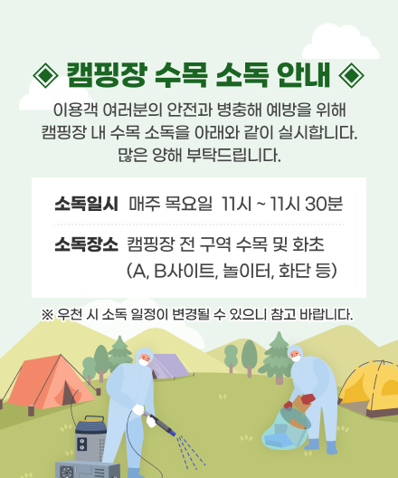 캠핑장 수목소독 안내
이용객 여러분의 안전과 병충해 에방을 위해 캠핑장 내 수목 소독을 아래와 같이 실시합니다.
많은 양해 부탁드립니다.
• 소독일시 : 매주 목요일  11시 ~ 11시 30분
• 소독장소 : 캠핑장 전 구역 수목 및 화초 (A, B사이트, 놀이터, 화단 등)
※ 우천 시 소독 일정이 변경될 수 있으니 참고 바랍니다.