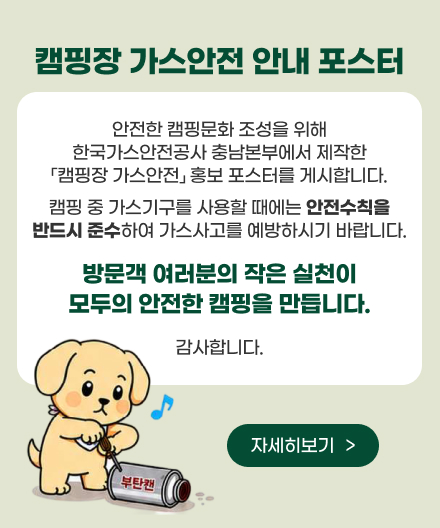 캠핑장 가스안전 안내 포스터
안전한 캠핑문화 조성을 위해
한국가스안전공사 충남본부에서 제작한
「캠핑장 가스안전」 홍보 포스터를 게시합니다.
캠핑 중 가스기구를 사용할 때에는 안전수칙을
반드시 준수하여 가스사고를 예방하시기 바랍니다.
방문객 여러분의 작은 실천이
모두의 안전한 캠핑을 만듭니다.
감사합니다.
자세히보기